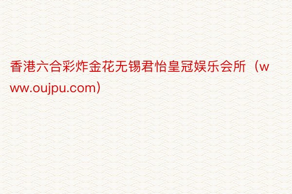 香港六合彩炸金花无锡君怡皇冠娱乐会所（www.oujpu.com）