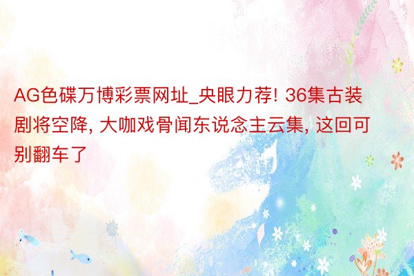 AG色碟万博彩票网址_央眼力荐! 36集古装剧将空降, 大咖戏骨闻东说念主云集, 这回可别翻车了