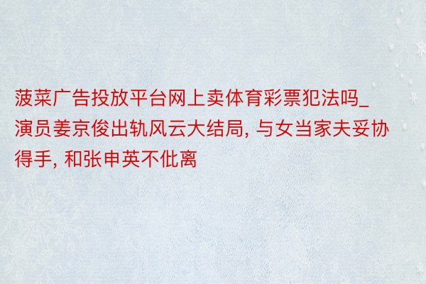 菠菜广告投放平台网上卖体育彩票犯法吗_演员姜京俊出轨风云大结局, 与女当家夫妥协得手, 和张申英不仳离