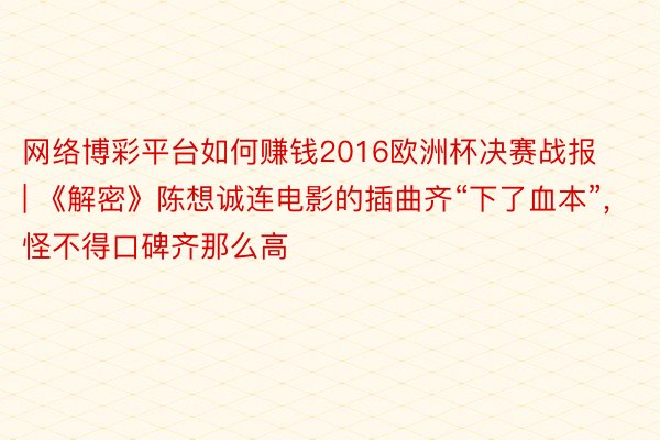 网络博彩平台如何赚钱2016欧洲杯决赛战报 | 《解密》陈想诚连电影的插曲齐“下了血本”, 怪不得口碑齐那么高