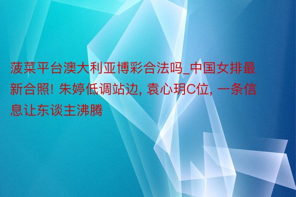 菠菜平台澳大利亚博彩合法吗_中国女排最新合照! 朱婷低调站边, 袁心玥C位, 一条信息让东谈主沸腾