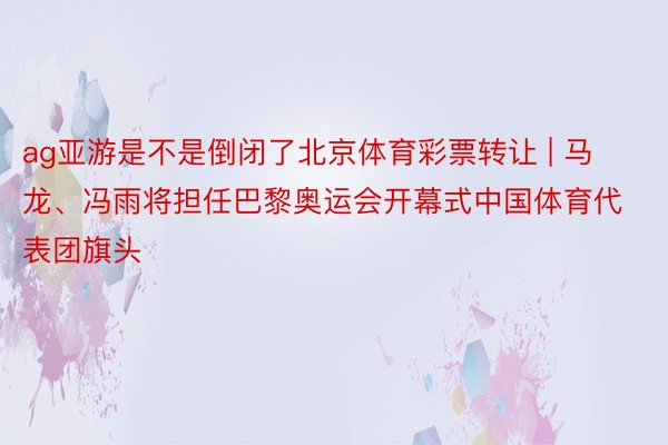 ag亚游是不是倒闭了北京体育彩票转让 | 马龙、冯雨将担任巴黎奥运会开幕式中国体育代表团旗头