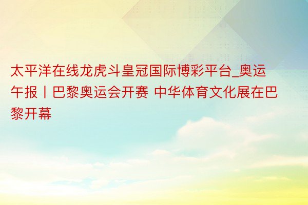太平洋在线龙虎斗皇冠国际博彩平台_奥运午报丨巴黎奥运会开赛 中华体育文化展在巴黎开幕