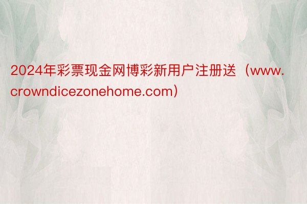 2024年彩票现金网博彩新用户注册送（www.crowndicezonehome.com）