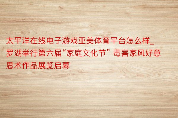 太平洋在线电子游戏亚美体育平台怎么样_罗湖举行第六届“家庭文化节” 毒害家风好意思术作品展览启幕