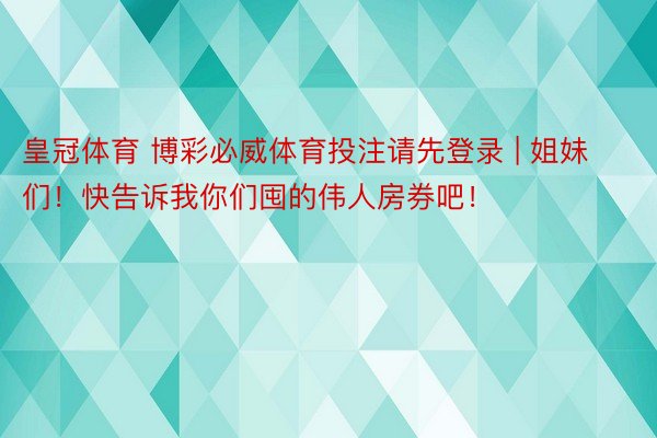 皇冠体育 博彩必威体育投注请先登录 | 姐妹们!快告诉我你们囤的伟人房券吧!