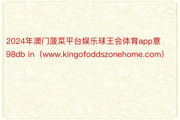 2024年澳门菠菜平台娱乐球王会体育app意98db in(www.kingofoddszonehome.com)