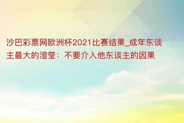 沙巴彩票网欧洲杯2021比赛结果_成年东谈主最大的澄莹：不要介入他东谈主的因果