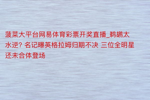 菠菜大平台网易体育彩票开奖直播_鹈鹕太水逆? 名记曝英格拉姆归期不决 三位全明星还未合体登场