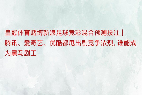 皇冠体育赌博新浪足球竞彩混合预测投注 | 腾讯、爱奇艺、优酷都甩出剧竞争浓烈, 谁能成为黑马剧王