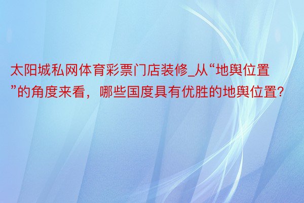 太阳城私网体育彩票门店装修_从“地舆位置”的角度来看，哪些国度具有优胜的地舆位置？