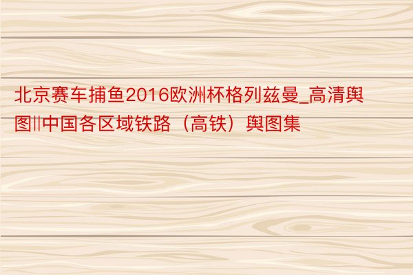 北京赛车捕鱼2016欧洲杯格列兹曼_高清舆图‖中国各区域铁路(高铁)舆图集
