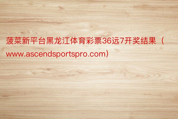菠菜新平台黑龙江体育彩票36远7开奖结果（www.ascendsportspro.com）