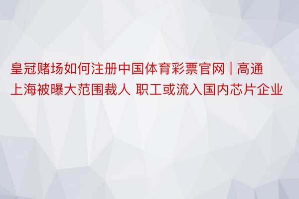 皇冠赌场如何注册中国体育彩票官网 | 高通上海被曝大范围裁人 职工或流入国内芯片企业