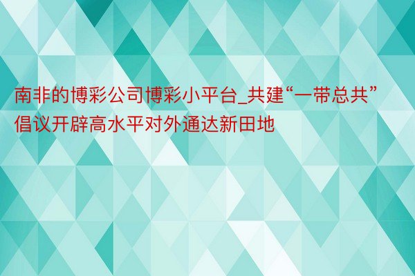 南非的博彩公司博彩小平台_共建“一带总共”倡议开辟高水平对外通达新田地