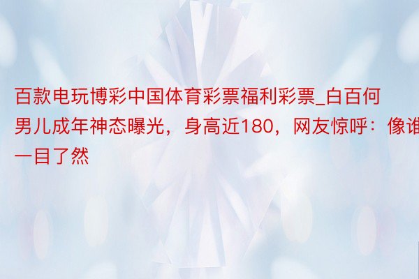 百款电玩博彩中国体育彩票福利彩票_白百何男儿成年神态曝光，身高近180，网友惊呼