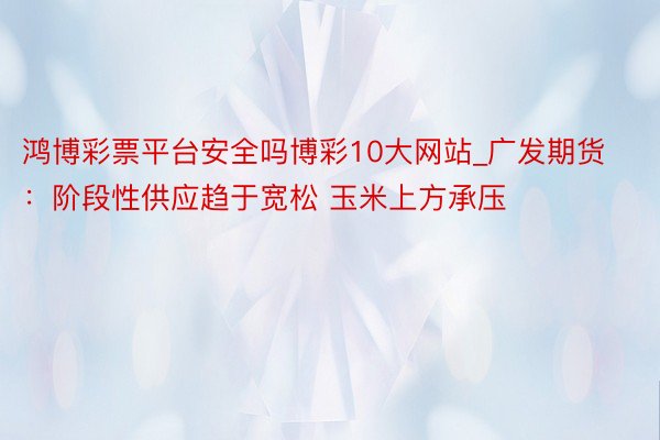 鸿博彩票平台安全吗博彩10大网站_广发期货：阶段性供应趋于宽松 玉米上方承压